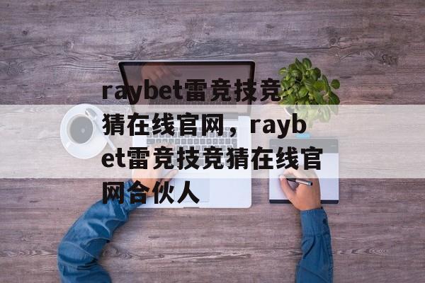 raybet雷竞技竞猜在线官网，raybet雷竞技竞猜在线官网合伙人